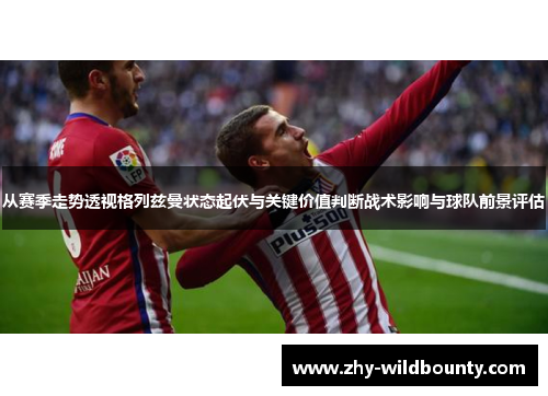 从赛季走势透视格列兹曼状态起伏与关键价值判断战术影响与球队前景评估