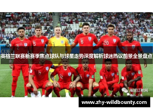 英格兰联赛新赛季焦点球队与球星走势深度解析球迷热议前景全景盘点